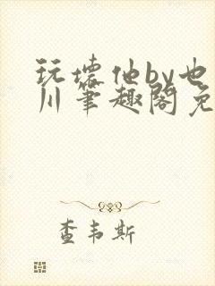 玩坏他by也山川笔趣阁免费阅读全文