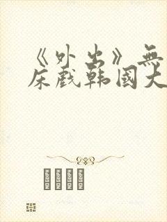 《外出》无删减床戏韩国大尺度电影