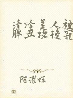 清冷美人被献给胖丑攻后宠的小说