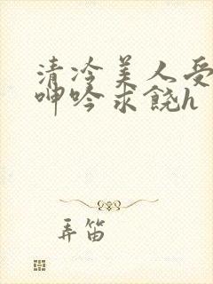 清冷美人受屈辱呻吟求饶h