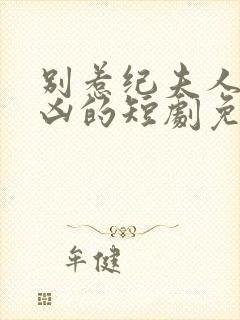 别惹纪夫人她超凶的短剧免费观看全集