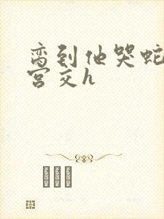 脔到他哭蛇双根宫交h