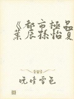 《都市极品医神叶辰孙怡夏若雪》