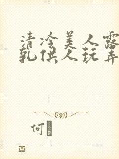 清冷美人露出双乳供人玩弄h文