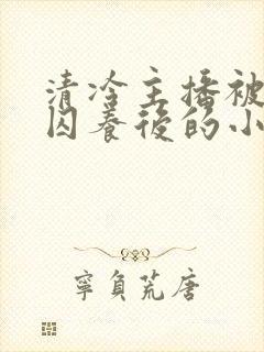 清冷主播被疯批囚养后的小说免费阅读