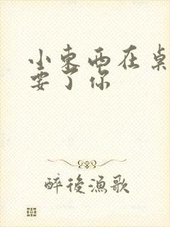 小东西在桌子上要了你