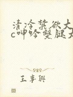 清冷禁欲大佬被c呻吟双腿大张h