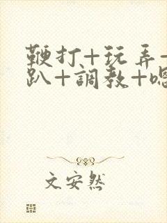 鞭打+玩弄+跪趴+调教+嗯啊m小说