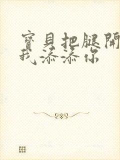 宝贝把腿开大让我添添你