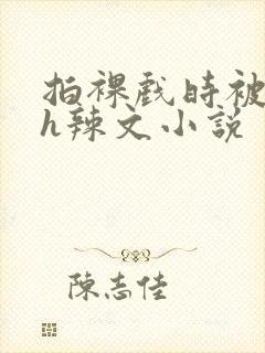 拍裸戏时被c了h辣文小说