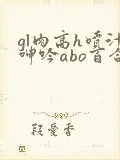 gl肉高h喷汁呻吟abo百合
