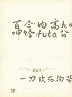 百合肉高h喷汁呻吟futa公交