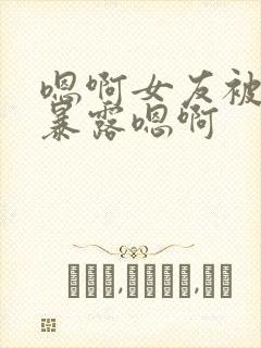 嗯啊女友被调教暴露嗯啊