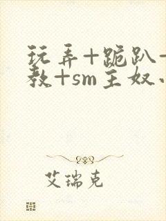 玩弄+跪趴+调教+sm主奴小说