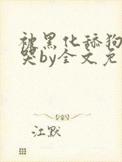 被黑化舔狗哭的哭by全文免费阅读