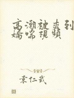 高潮被爽到呻吟娇喘视频