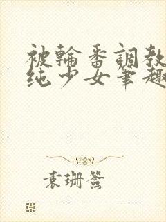 被轮番调教的清纯少女笔趣阁