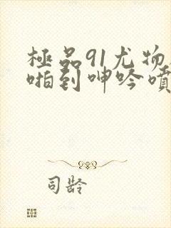 极品91尤物被啪到呻吟喷水