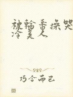 被轮番操哭的清冷美人