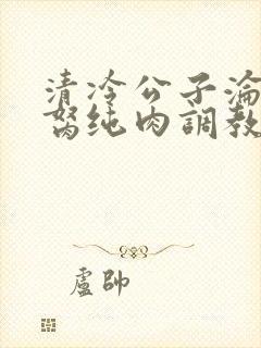 清冷公子沦为禁胬纯肉调教高h