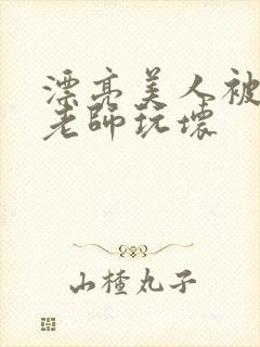 漂亮美人被竹马老师玩坏