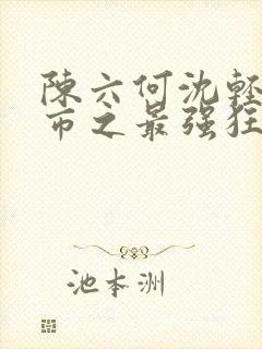 陈六何沈轻舞都市之最强狂兵最新章节