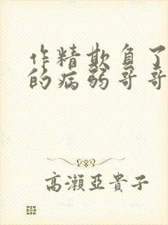 作精欺负了男主的病弱哥哥梨花兔兔txt