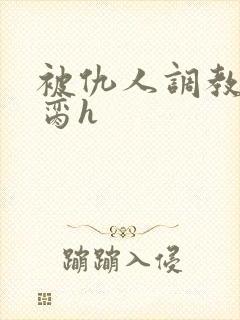 被仇人调教成禁脔h