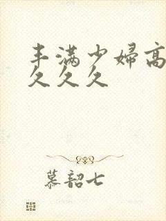 丰满少妇高潮久久久久