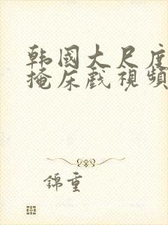 韩国大尺度无遮掩床戏视频