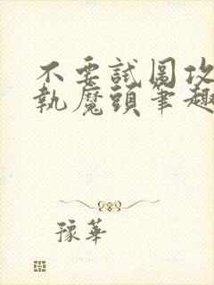 不要试图攻略偏执魔头笔趣阁