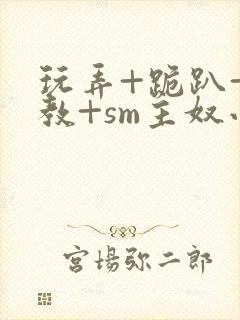 玩弄+跪趴+调教+sm主奴小说