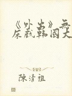 《外出》无删减床戏韩国大尺度电影