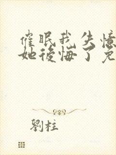 催眠我失忆后,她后悔了免费阅读