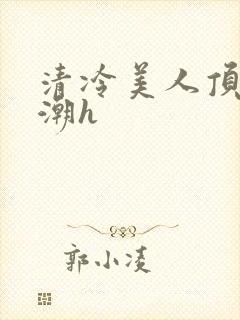 清冷美人顶弄高潮h