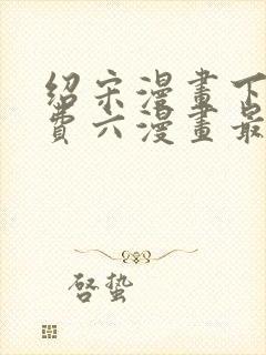 绍宋漫画下拉免费六漫画最新章节