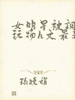 女明星被调教成玩物h文最新章节