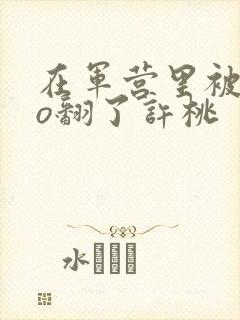 在军营里被cao翻了许桃