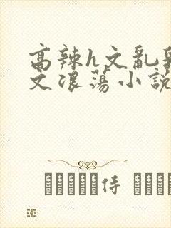 高辣h文乱乳h文浪荡小说苏柔