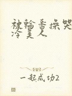 被轮番操哭的清冷美人