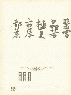 都市极品医神(叶辰夏若雪孙怡)