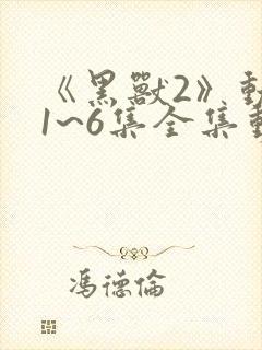 《黑兽2》动漫1~6集全集动漫免费观看