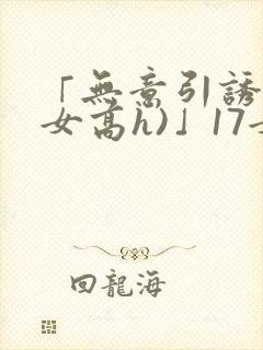 「无意引诱(父女高h)」17女儿被爸爸激