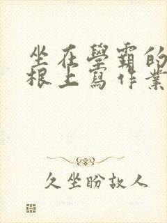 坐在学霸的大紫根上写作业