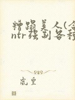 糟蹋美人(合集ntr强制各种美人虐