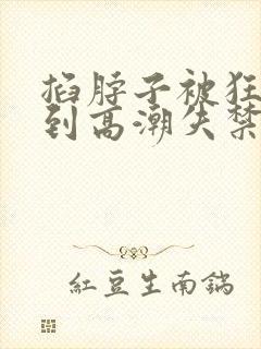 掐脖子被狂c躁到高潮失禁小说