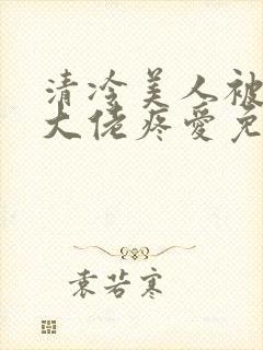 清冷美人被阴鸷大佬疼爱免费阅读全文