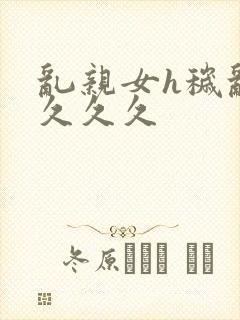 乱亲女h秽乱长久久久