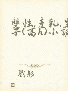 双性,产乳,生子(高h)小说1v1完结