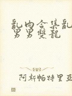 乱肉合集乱高h男男双龙封面